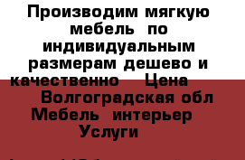 Производим мягкую мебель .по индивидуальным размерам.дешево и качественно. › Цена ­ 8 000 - Волгоградская обл. Мебель, интерьер » Услуги   